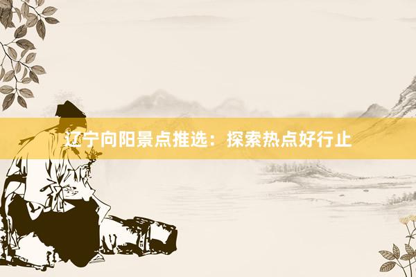 辽宁向阳景点推选：探索热点好行止