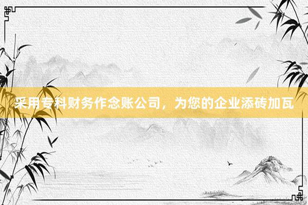 采用专科财务作念账公司，为您的企业添砖加瓦
