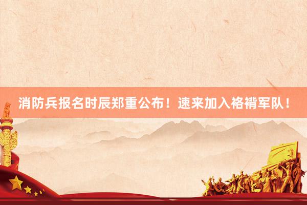 消防兵报名时辰郑重公布！速来加入袼褙军队！