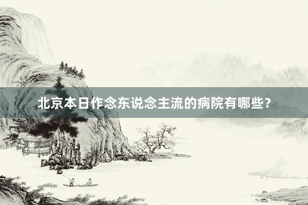 北京本日作念东说念主流的病院有哪些？